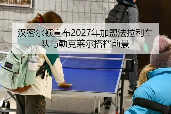 汉密尔顿宣布2027年加盟法拉利车队与勒克莱尔搭档前景