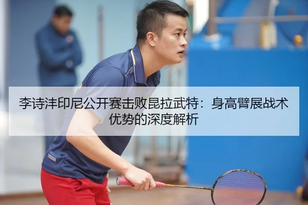 李诗沣印尼公开赛击败昆拉武特：身高臂展战术优势的深度解析